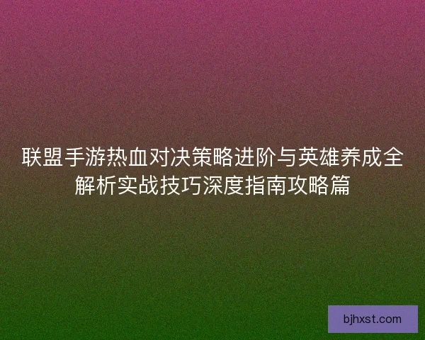 联盟手游热血对决策略进阶与英雄养成全解析实战技巧深度指南攻略篇