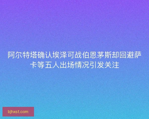 阿尔特塔确认埃泽可战伯恩茅斯却回避萨卡等五人出场情况引发关注