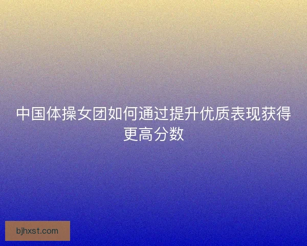 中国体操女团如何通过提升优质表现获得更高分数